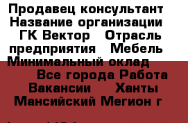 Продавец-консультант › Название организации ­ ГК Вектор › Отрасль предприятия ­ Мебель › Минимальный оклад ­ 15 000 - Все города Работа » Вакансии   . Ханты-Мансийский,Мегион г.